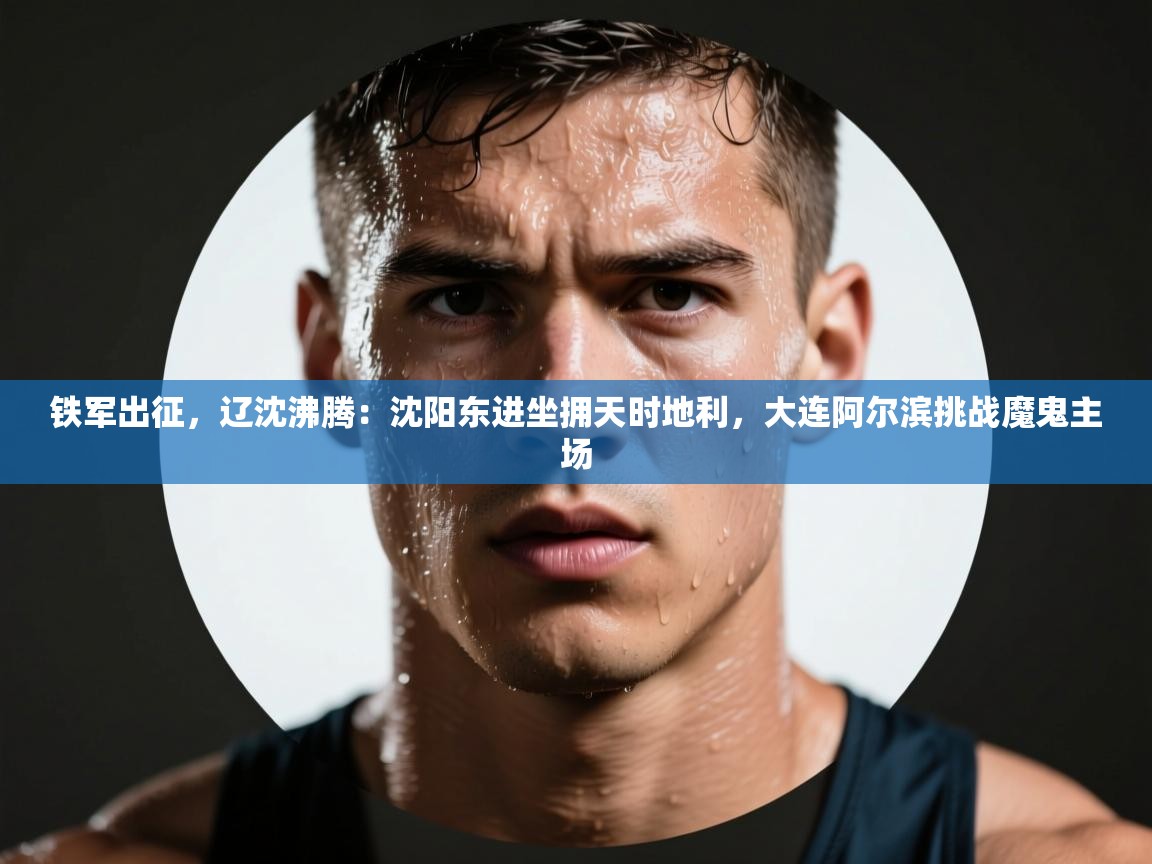 铁军出征，辽沈沸腾：沈阳东进坐拥天时地利，大连阿尔滨挑战魔鬼主场