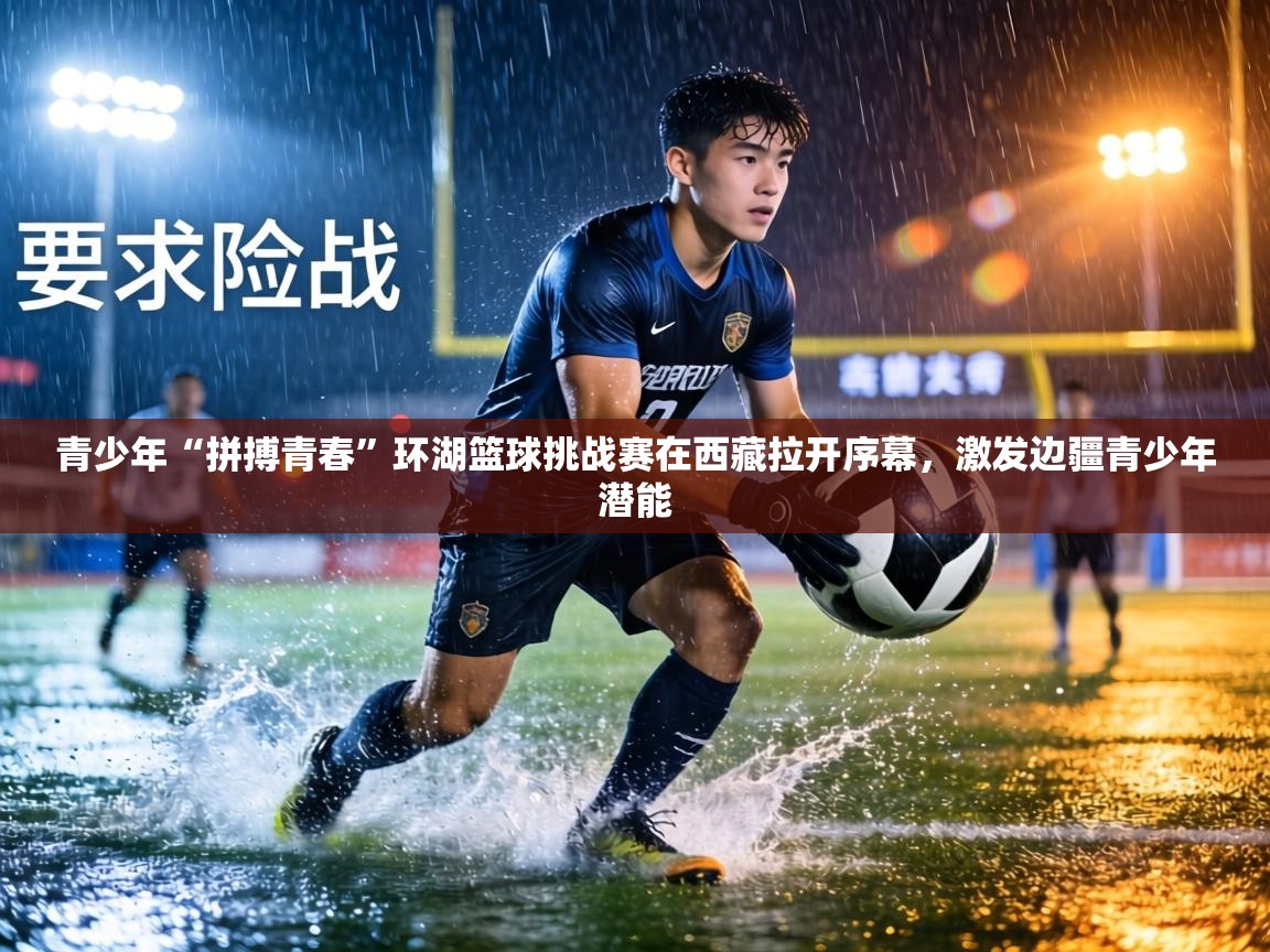 青少年“拼搏青春”环湖篮球挑战赛在西藏拉开序幕,激发边疆青少年潜能 第1张